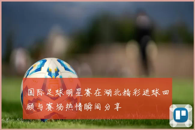 国际足球明星赛在湖北精彩进球回顾与赛场热情瞬间分享