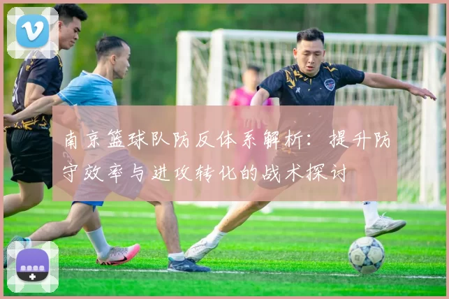 南京篮球队防反体系解析：提升防守效率与进攻转化的战术探讨