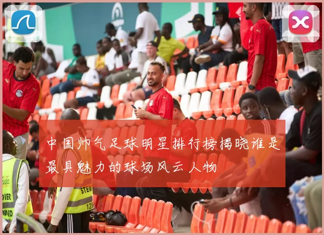 中国帅气足球明星排行榜揭晓谁是最具魅力的球场风云人物