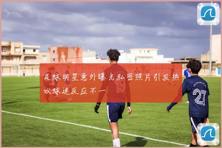 足球明星意外曝光私密照片引发热议球迷反应不一