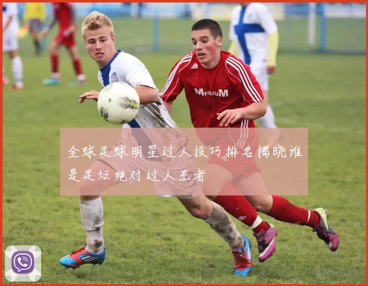 全球足球明星过人技巧排名揭晓谁是足坛绝对过人王者