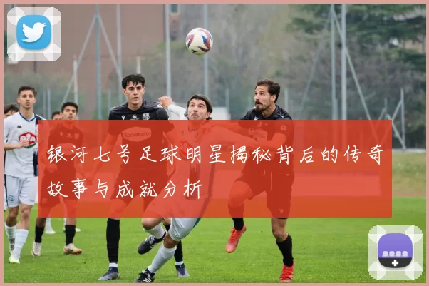 银河七号足球明星揭秘背后的传奇故事与成就分析