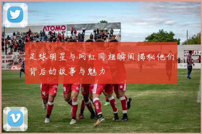 足球明星与网红同框瞬间揭秘他们背后的故事与魅力