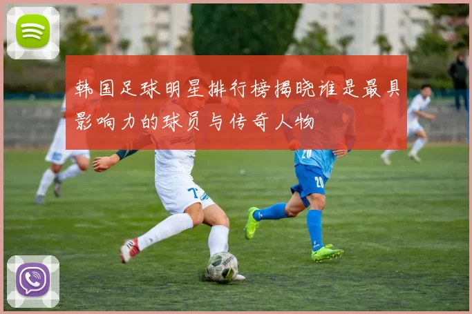 韩国足球明星排行榜揭晓谁是最具影响力的球员与传奇人物