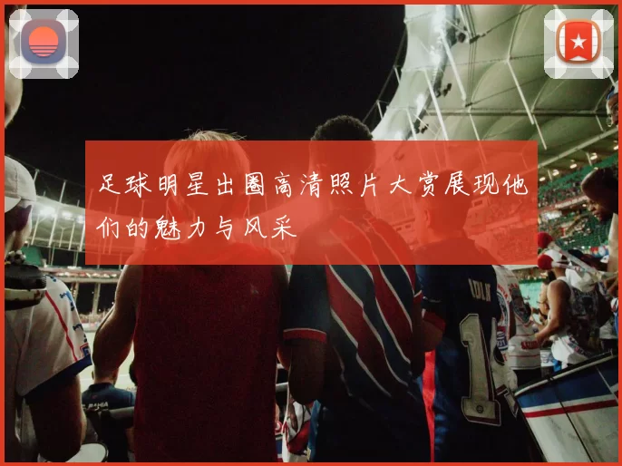 足球明星出圈高清照片大赏展现他们的魅力与风采