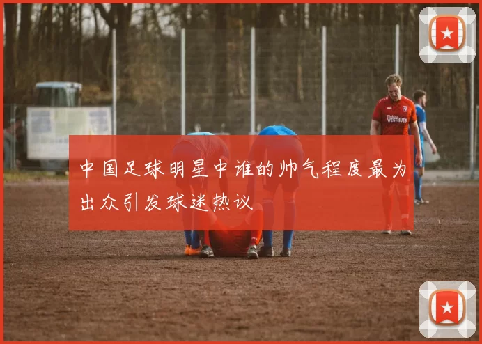 中国足球明星中谁的帅气程度最为出众引发球迷热议