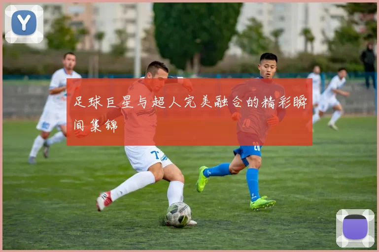 足球巨星与超人完美融合的精彩瞬间集锦