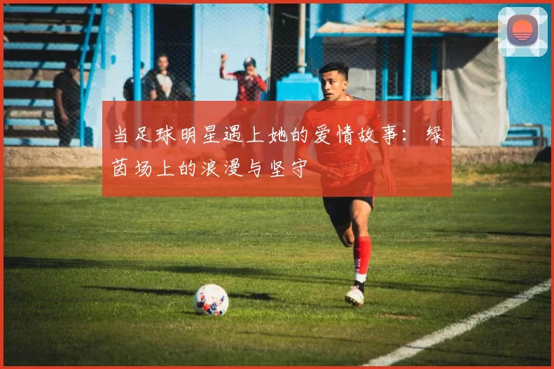当足球明星遇上她的爱情故事：绿茵场上的浪漫与坚守
