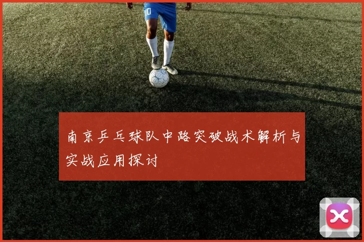 南京乒乓球队中路突破战术解析与实战应用探讨