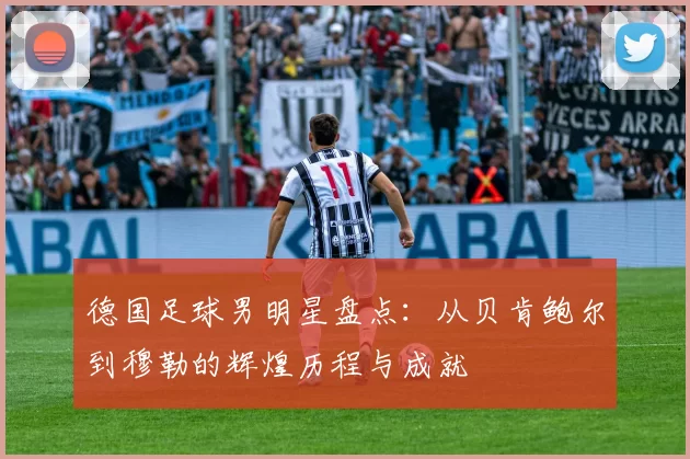 德国足球男明星盘点：从贝肯鲍尔到穆勒的辉煌历程与成就