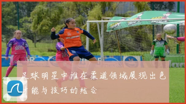 足球明星中谁在柔道领域展现出色才能与技巧的结合
