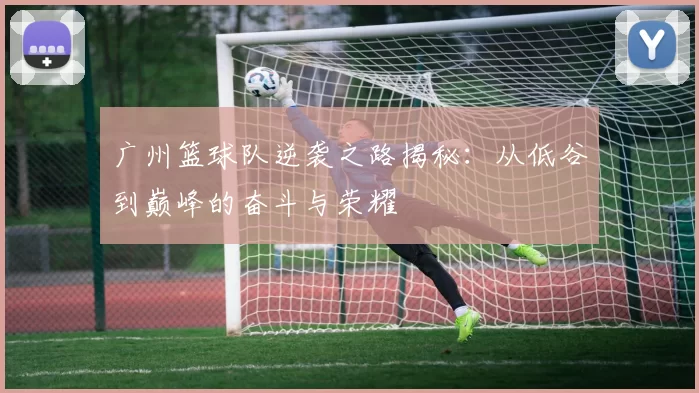 广州篮球队逆袭之路揭秘：从低谷到巅峰的奋斗与荣耀