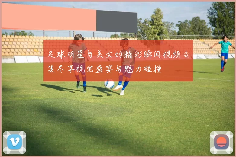 足球明星与美女的精彩瞬间视频合集尽享视觉盛宴与魅力碰撞