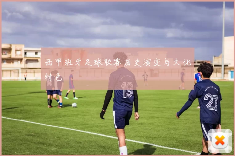 西甲班牙足球联赛历史演变与文化特色