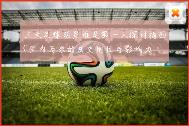 三大足球明星谁是第一人探讨梅西C罗内马尔的历史地位与影响力