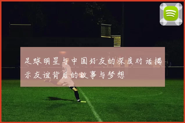 足球明星与中国好友的深度对话揭示友谊背后的故事与梦想