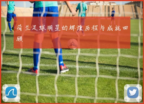 荷兰足球明星的辉煌历程与成就回顾
