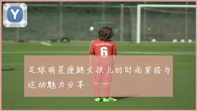 足球明星瘦腿女孩儿的时尚穿搭与运动魅力分享