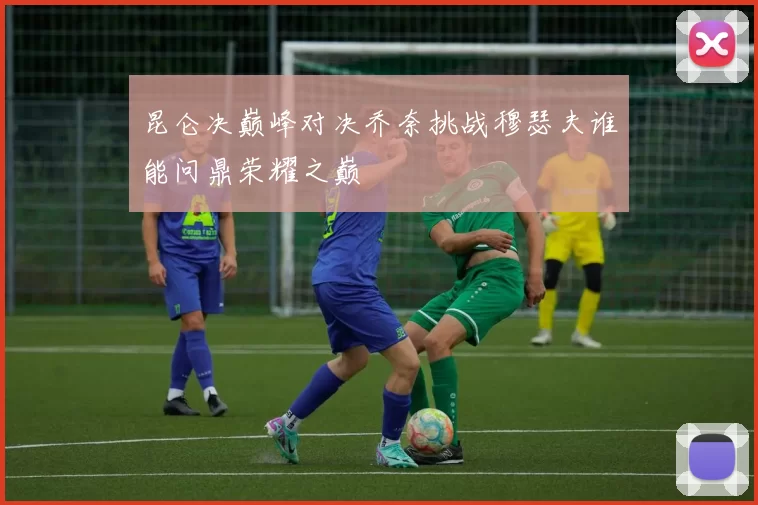 昆仑决巅峰对决乔奈挑战穆瑟夫谁能问鼎荣耀之巅