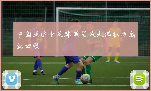 中国亚运会足球明星风采揭秘与成就回顾