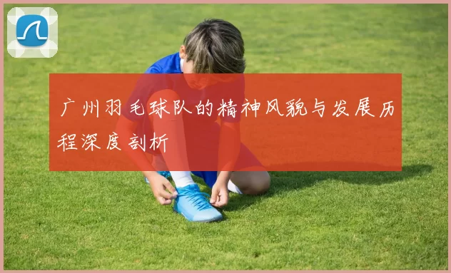 广州羽毛球队的精神风貌与发展历程深度剖析