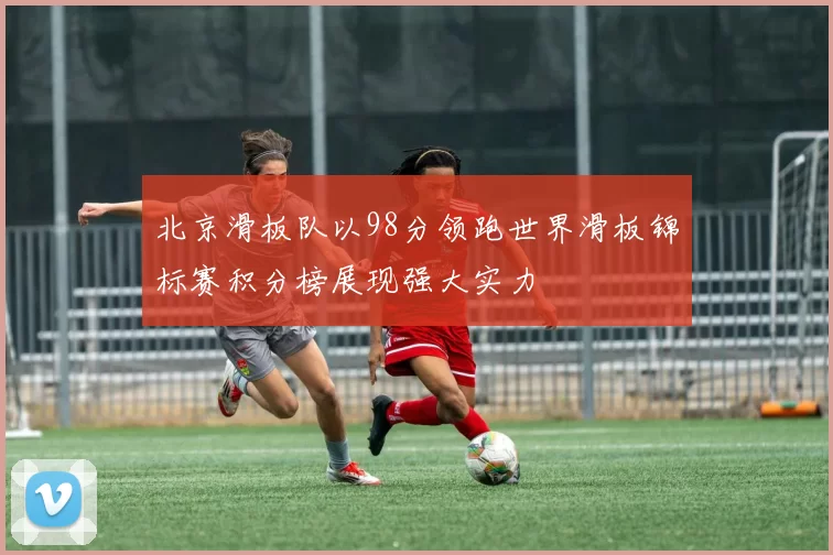 北京滑板队以98分领跑世界滑板锦标赛积分榜展现强大实力