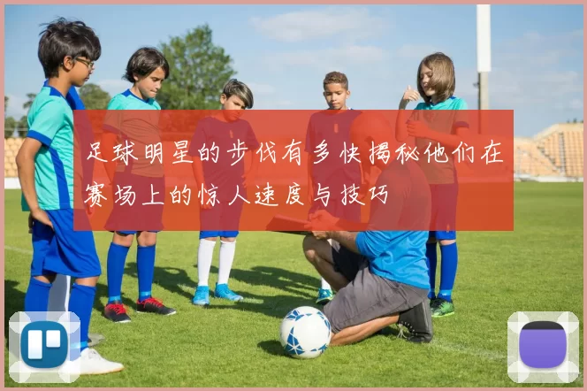 足球明星的步伐有多快揭秘他们在赛场上的惊人速度与技巧