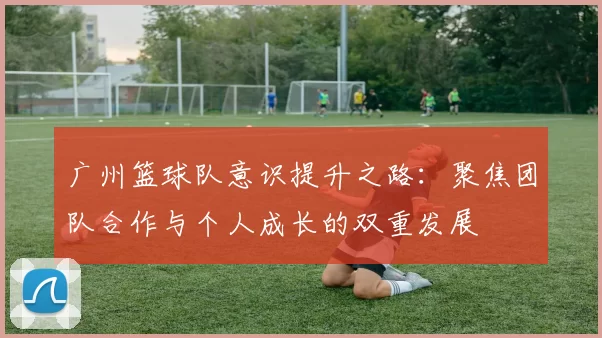 广州篮球队意识提升之路：聚焦团队合作与个人成长的双重发展