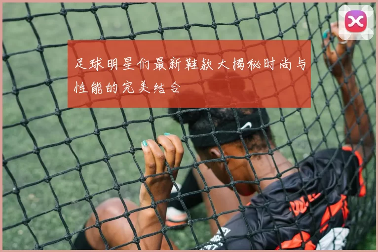足球明星们最新鞋款大揭秘时尚与性能的完美结合