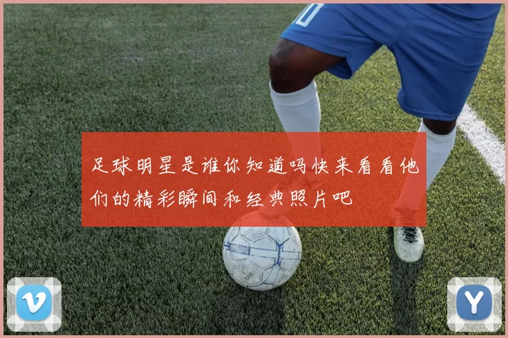 足球明星是谁你知道吗快来看看他们的精彩瞬间和经典照片吧