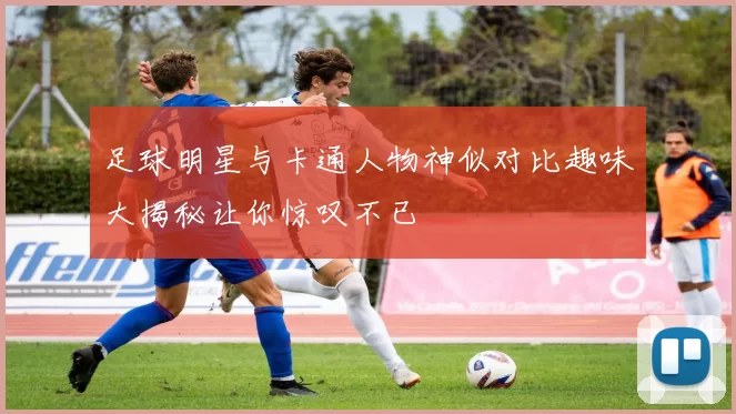 足球明星与卡通人物神似对比趣味大揭秘让你惊叹不已