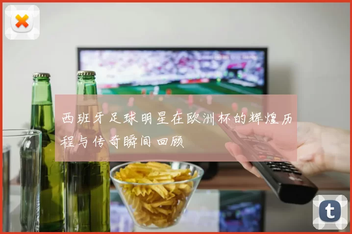 西班牙足球明星在欧洲杯的辉煌历程与传奇瞬间回顾