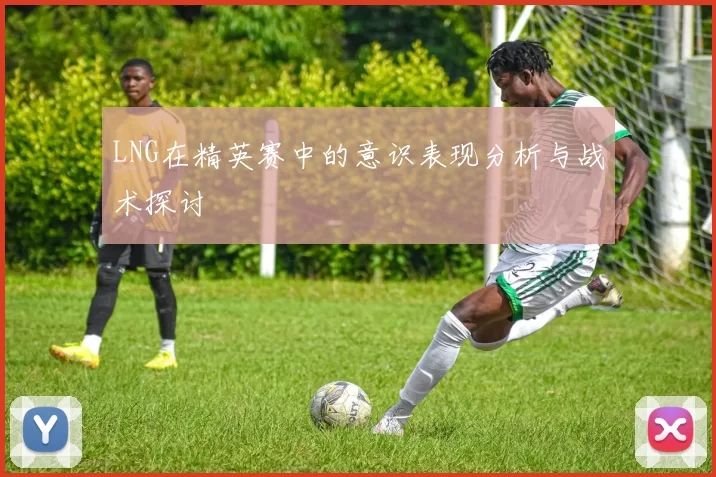 LNG在精英赛中的意识表现分析与战术探讨
