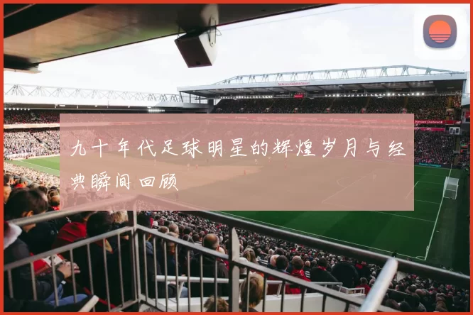 九十年代足球明星的辉煌岁月与经典瞬间回顾