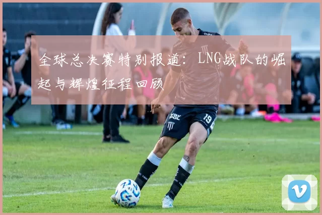 全球总决赛特别报道：LNG战队的崛起与辉煌征程回顾