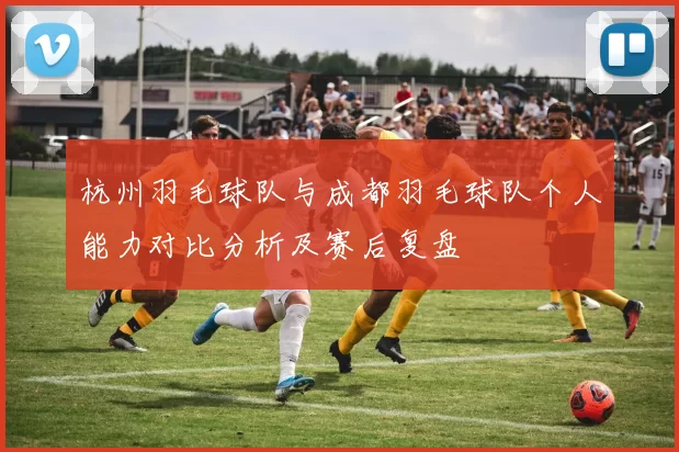 杭州羽毛球队与成都羽毛球队个人能力对比分析及赛后复盘