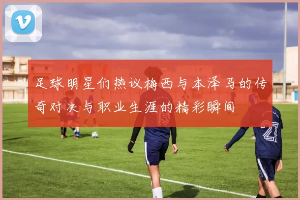 足球明星们热议梅西与本泽马的传奇对决与职业生涯的精彩瞬间