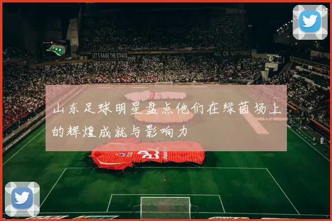 山东足球明星盘点他们在绿茵场上的辉煌成就与影响力