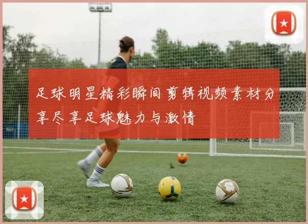 足球明星精彩瞬间剪辑视频素材分享尽享足球魅力与激情