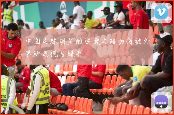 中国足球明星的逆袭之路为何被外界所忽视与嫌弃