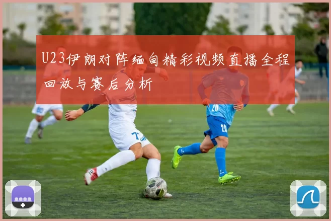 U23伊朗对阵缅甸精彩视频直播全程回放与赛后分析