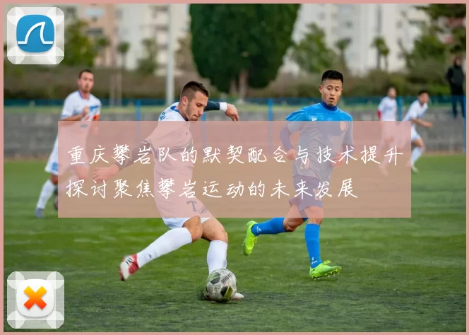重庆攀岩队的默契配合与技术提升探讨聚焦攀岩运动的未来发展