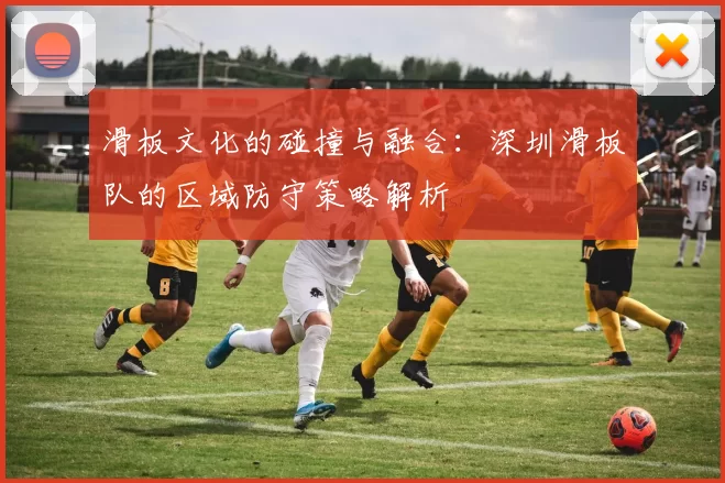 滑板文化的碰撞与融合：深圳滑板队的区域防守策略解析