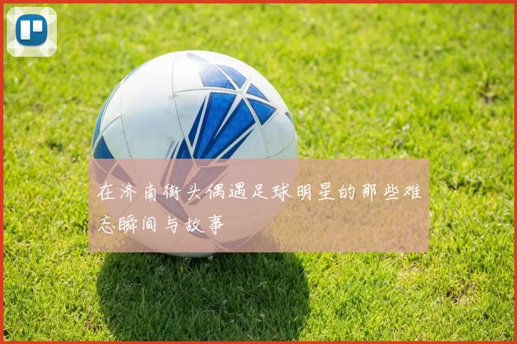 在济南街头偶遇足球明星的那些难忘瞬间与故事
