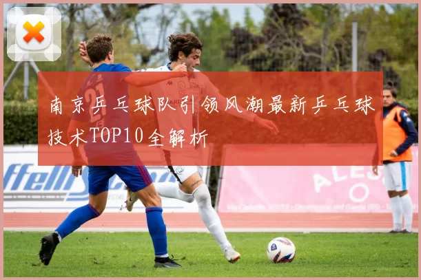 南京乒乓球队引领风潮最新乒乓球技术TOP10全解析