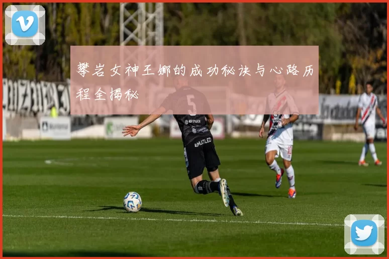 攀岩女神王娜的成功秘诀与心路历程全揭秘
