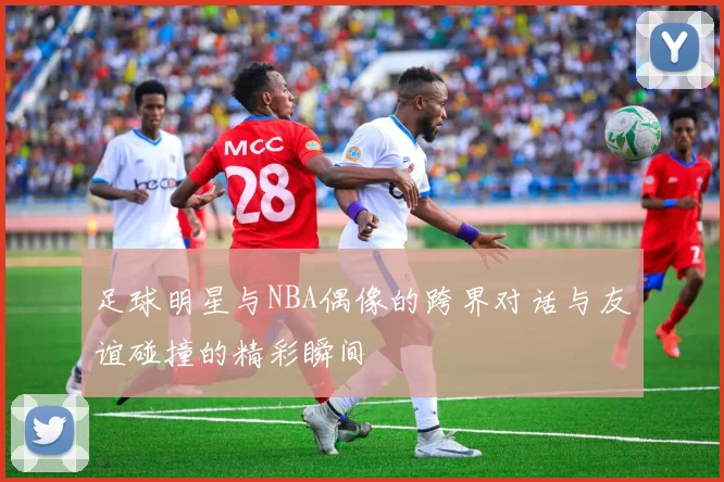 足球明星与NBA偶像的跨界对话与友谊碰撞的精彩瞬间