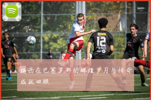 梅西在巴塞罗那的辉煌岁月与传奇成就回顾