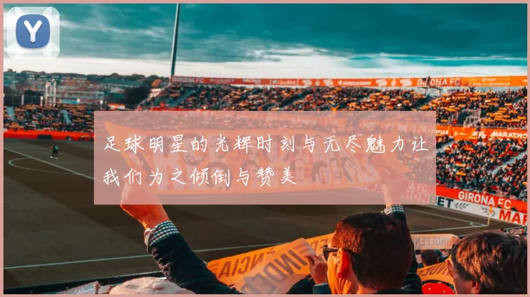 足球明星的光辉时刻与无尽魅力让我们为之倾倒与赞美