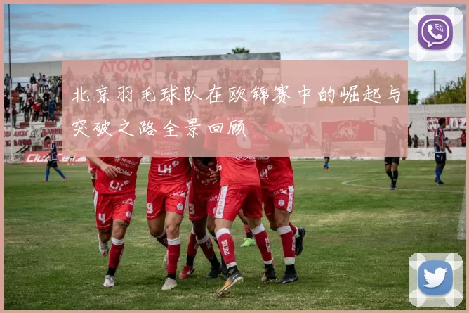 北京羽毛球队在欧锦赛中的崛起与突破之路全景回顾